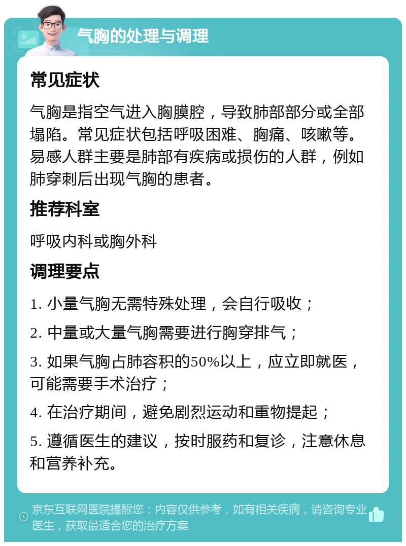 气胸的处理与调理 常见症状 气胸是指空气进入胸膜腔，导致肺部部分或全部塌陷。常见症状包括呼吸困难、胸痛、咳嗽等。易感人群主要是肺部有疾病或损伤的人群，例如肺穿刺后出现气胸的患者。 推荐科室 呼吸内科或胸外科 调理要点 1. 小量气胸无需特殊处理，会自行吸收； 2. 中量或大量气胸需要进行胸穿排气； 3. 如果气胸占肺容积的50%以上，应立即就医，可能需要手术治疗； 4. 在治疗期间，避免剧烈运动和重物提起； 5. 遵循医生的建议，按时服药和复诊，注意休息和营养补充。