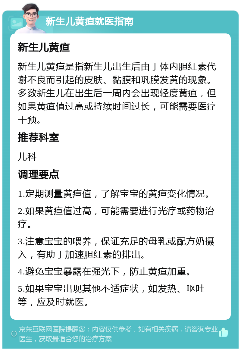 新生儿黄疸就医指南 新生儿黄疸 新生儿黄疸是指新生儿出生后由于体内胆红素代谢不良而引起的皮肤、黏膜和巩膜发黄的现象。多数新生儿在出生后一周内会出现轻度黄疸，但如果黄疸值过高或持续时间过长，可能需要医疗干预。 推荐科室 儿科 调理要点 1.定期测量黄疸值，了解宝宝的黄疸变化情况。 2.如果黄疸值过高，可能需要进行光疗或药物治疗。 3.注意宝宝的喂养，保证充足的母乳或配方奶摄入，有助于加速胆红素的排出。 4.避免宝宝暴露在强光下，防止黄疸加重。 5.如果宝宝出现其他不适症状，如发热、呕吐等，应及时就医。