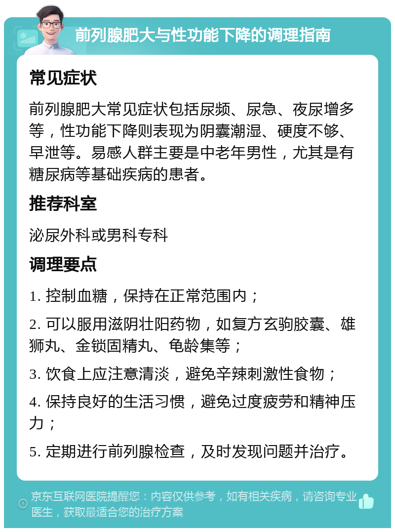 前列腺肥大与性功能下降的调理指南 常见症状 前列腺肥大常见症状包括尿频、尿急、夜尿增多等，性功能下降则表现为阴囊潮湿、硬度不够、早泄等。易感人群主要是中老年男性，尤其是有糖尿病等基础疾病的患者。 推荐科室 泌尿外科或男科专科 调理要点 1. 控制血糖，保持在正常范围内； 2. 可以服用滋阴壮阳药物，如复方玄驹胶囊、雄狮丸、金锁固精丸、龟龄集等； 3. 饮食上应注意清淡，避免辛辣刺激性食物； 4. 保持良好的生活习惯，避免过度疲劳和精神压力； 5. 定期进行前列腺检查，及时发现问题并治疗。