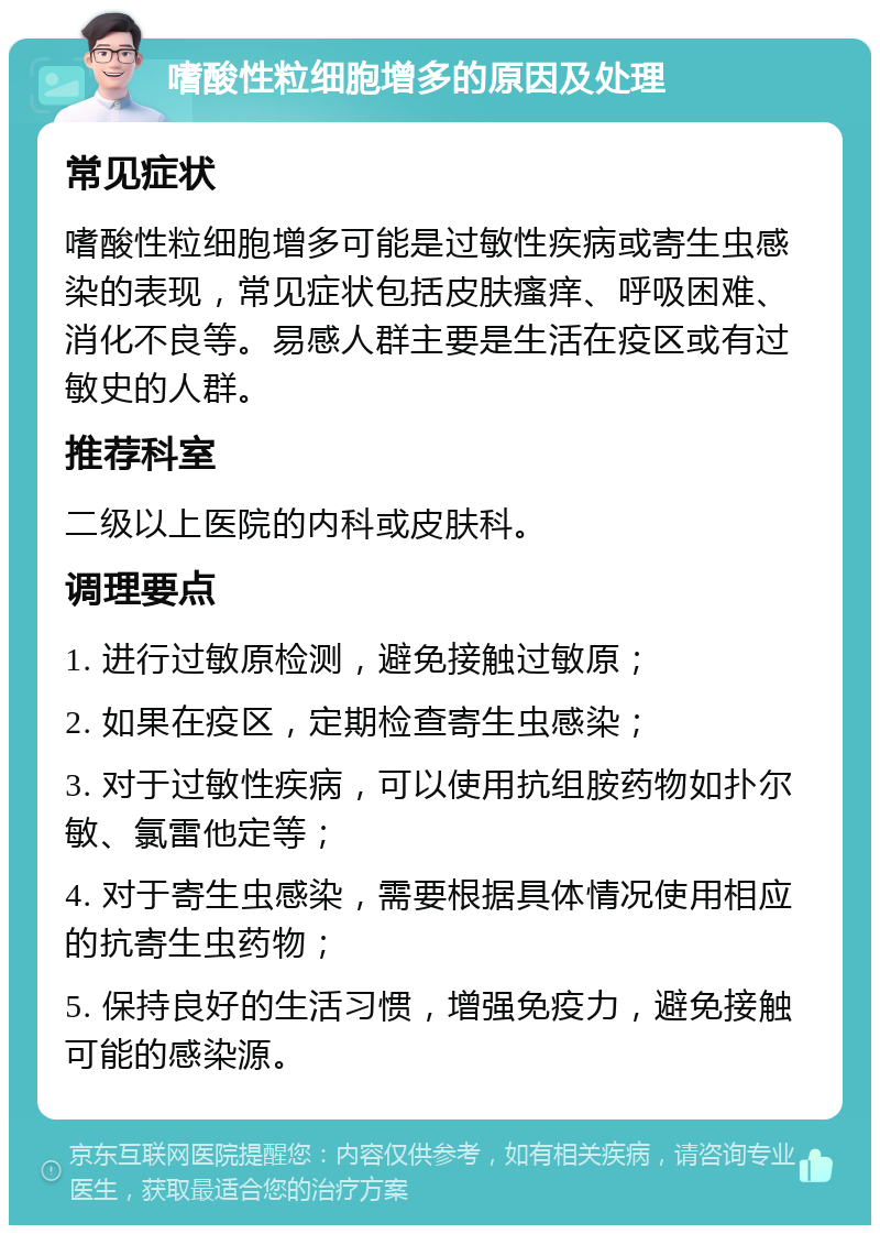 嗜酸性粒细胞增多的原因及处理 常见症状 嗜酸性粒细胞增多可能是过敏性疾病或寄生虫感染的表现，常见症状包括皮肤瘙痒、呼吸困难、消化不良等。易感人群主要是生活在疫区或有过敏史的人群。 推荐科室 二级以上医院的内科或皮肤科。 调理要点 1. 进行过敏原检测，避免接触过敏原； 2. 如果在疫区，定期检查寄生虫感染； 3. 对于过敏性疾病，可以使用抗组胺药物如扑尔敏、氯雷他定等； 4. 对于寄生虫感染，需要根据具体情况使用相应的抗寄生虫药物； 5. 保持良好的生活习惯，增强免疫力，避免接触可能的感染源。