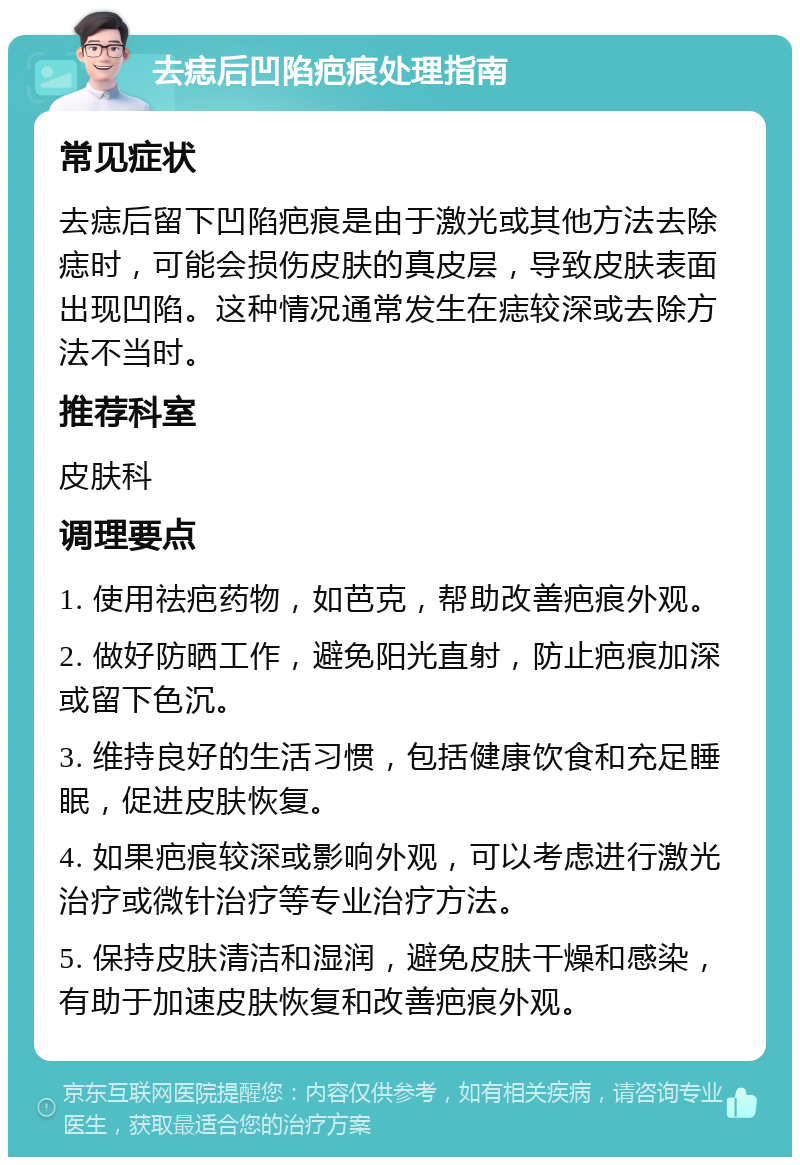 去痣后凹陷疤痕处理指南 常见症状 去痣后留下凹陷疤痕是由于激光或其他方法去除痣时，可能会损伤皮肤的真皮层，导致皮肤表面出现凹陷。这种情况通常发生在痣较深或去除方法不当时。 推荐科室 皮肤科 调理要点 1. 使用祛疤药物，如芭克，帮助改善疤痕外观。 2. 做好防晒工作，避免阳光直射，防止疤痕加深或留下色沉。 3. 维持良好的生活习惯，包括健康饮食和充足睡眠，促进皮肤恢复。 4. 如果疤痕较深或影响外观，可以考虑进行激光治疗或微针治疗等专业治疗方法。 5. 保持皮肤清洁和湿润，避免皮肤干燥和感染，有助于加速皮肤恢复和改善疤痕外观。