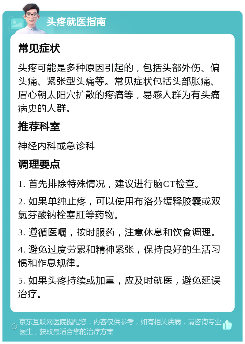 头疼就医指南 常见症状 头疼可能是多种原因引起的，包括头部外伤、偏头痛、紧张型头痛等。常见症状包括头部胀痛、眉心朝太阳穴扩散的疼痛等，易感人群为有头痛病史的人群。 推荐科室 神经内科或急诊科 调理要点 1. 首先排除特殊情况，建议进行脑CT检查。 2. 如果单纯止疼，可以使用布洛芬缓释胶囊或双氯芬酸钠栓塞肛等药物。 3. 遵循医嘱，按时服药，注意休息和饮食调理。 4. 避免过度劳累和精神紧张，保持良好的生活习惯和作息规律。 5. 如果头疼持续或加重，应及时就医，避免延误治疗。