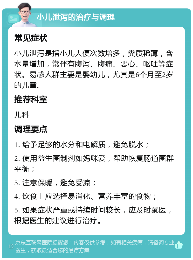 小儿泄泻的治疗与调理 常见症状 小儿泄泻是指小儿大便次数增多，粪质稀薄，含水量增加，常伴有腹泻、腹痛、恶心、呕吐等症状。易感人群主要是婴幼儿，尤其是6个月至2岁的儿童。 推荐科室 儿科 调理要点 1. 给予足够的水分和电解质，避免脱水； 2. 使用益生菌制剂如妈咪爱，帮助恢复肠道菌群平衡； 3. 注意保暖，避免受凉； 4. 饮食上应选择易消化、营养丰富的食物； 5. 如果症状严重或持续时间较长，应及时就医，根据医生的建议进行治疗。