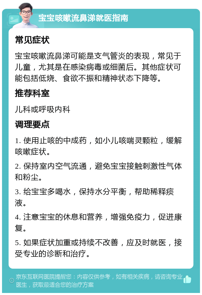 宝宝咳嗽流鼻涕就医指南 常见症状 宝宝咳嗽流鼻涕可能是支气管炎的表现，常见于儿童，尤其是在感染病毒或细菌后。其他症状可能包括低烧、食欲不振和精神状态下降等。 推荐科室 儿科或呼吸内科 调理要点 1. 使用止咳的中成药，如小儿咳喘灵颗粒，缓解咳嗽症状。 2. 保持室内空气流通，避免宝宝接触刺激性气体和粉尘。 3. 给宝宝多喝水，保持水分平衡，帮助稀释痰液。 4. 注意宝宝的休息和营养，增强免疫力，促进康复。 5. 如果症状加重或持续不改善，应及时就医，接受专业的诊断和治疗。