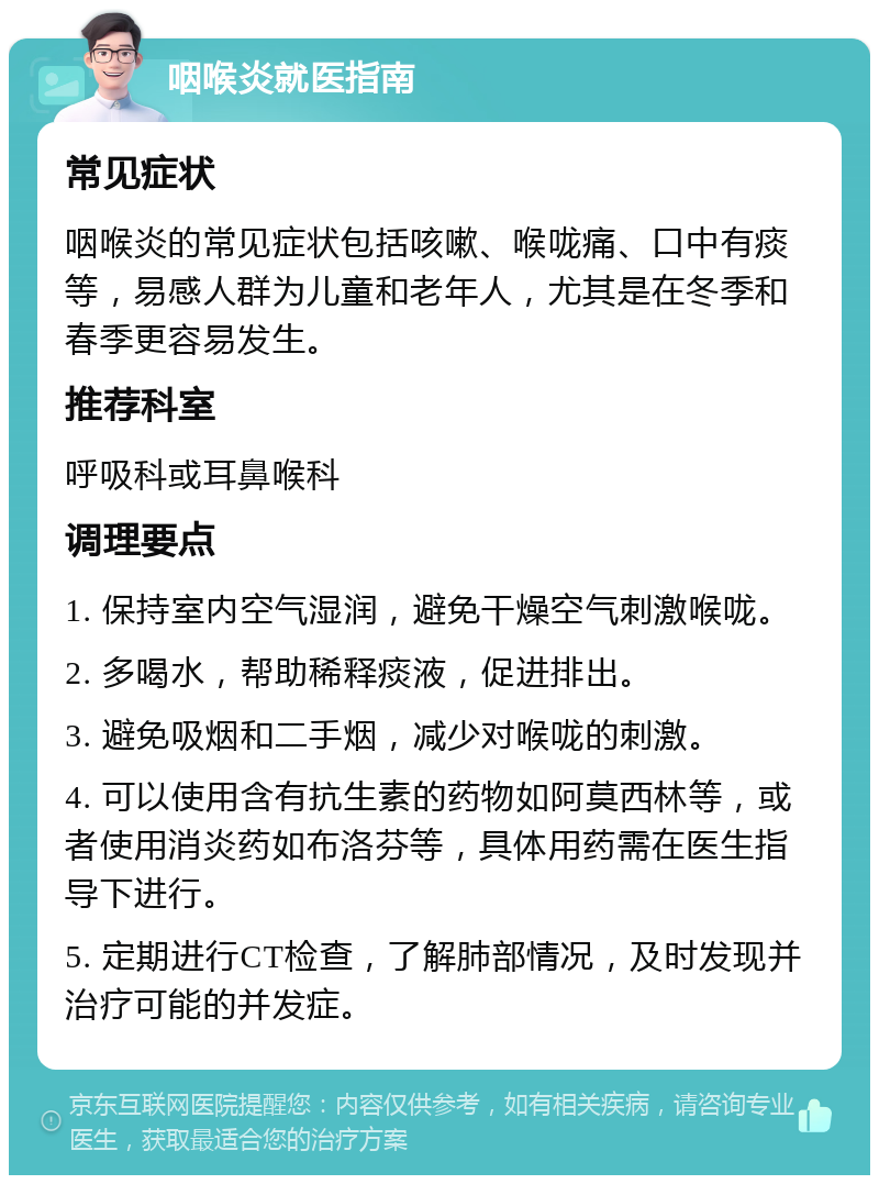 咽喉炎就医指南 常见症状 咽喉炎的常见症状包括咳嗽、喉咙痛、口中有痰等，易感人群为儿童和老年人，尤其是在冬季和春季更容易发生。 推荐科室 呼吸科或耳鼻喉科 调理要点 1. 保持室内空气湿润，避免干燥空气刺激喉咙。 2. 多喝水，帮助稀释痰液，促进排出。 3. 避免吸烟和二手烟，减少对喉咙的刺激。 4. 可以使用含有抗生素的药物如阿莫西林等，或者使用消炎药如布洛芬等，具体用药需在医生指导下进行。 5. 定期进行CT检查，了解肺部情况，及时发现并治疗可能的并发症。