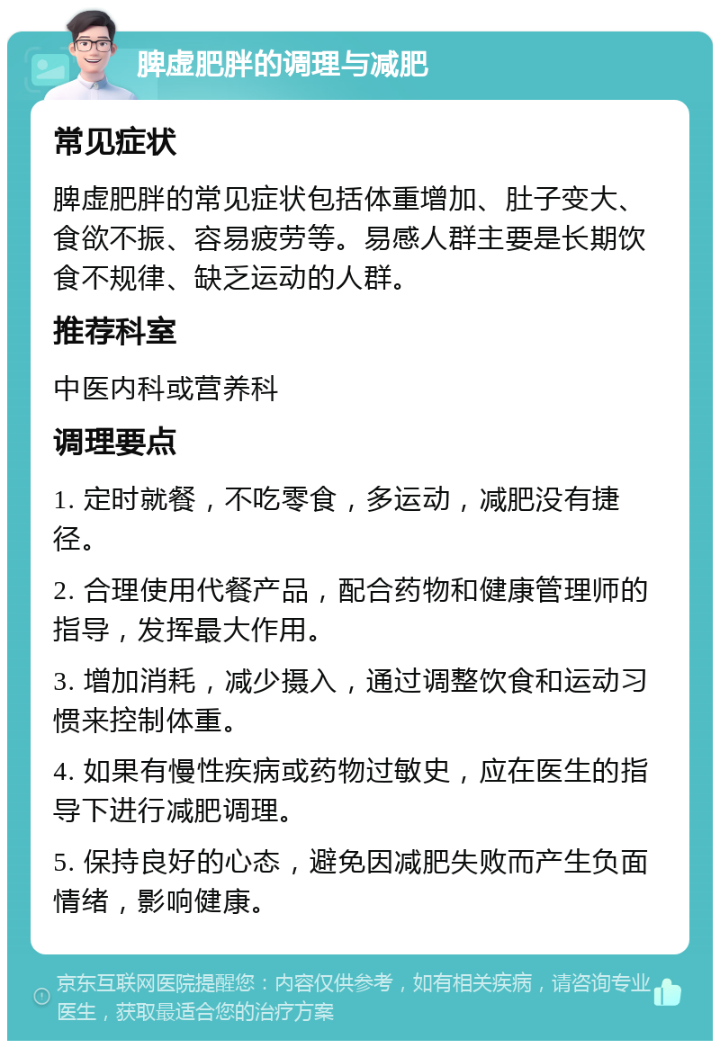 脾虚肥胖的调理与减肥 常见症状 脾虚肥胖的常见症状包括体重增加、肚子变大、食欲不振、容易疲劳等。易感人群主要是长期饮食不规律、缺乏运动的人群。 推荐科室 中医内科或营养科 调理要点 1. 定时就餐，不吃零食，多运动，减肥没有捷径。 2. 合理使用代餐产品，配合药物和健康管理师的指导，发挥最大作用。 3. 增加消耗，减少摄入，通过调整饮食和运动习惯来控制体重。 4. 如果有慢性疾病或药物过敏史，应在医生的指导下进行减肥调理。 5. 保持良好的心态，避免因减肥失败而产生负面情绪，影响健康。