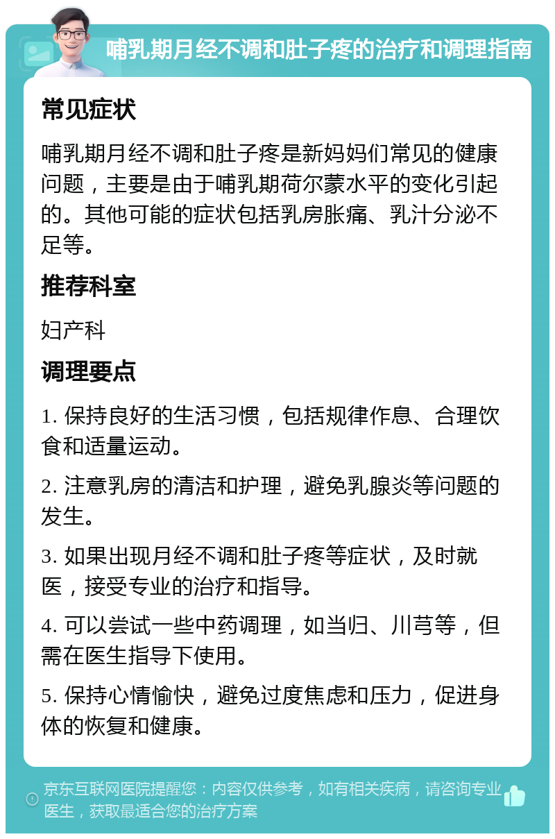 哺乳期月经不调和肚子疼的治疗和调理指南 常见症状 哺乳期月经不调和肚子疼是新妈妈们常见的健康问题，主要是由于哺乳期荷尔蒙水平的变化引起的。其他可能的症状包括乳房胀痛、乳汁分泌不足等。 推荐科室 妇产科 调理要点 1. 保持良好的生活习惯，包括规律作息、合理饮食和适量运动。 2. 注意乳房的清洁和护理，避免乳腺炎等问题的发生。 3. 如果出现月经不调和肚子疼等症状，及时就医，接受专业的治疗和指导。 4. 可以尝试一些中药调理，如当归、川芎等，但需在医生指导下使用。 5. 保持心情愉快，避免过度焦虑和压力，促进身体的恢复和健康。