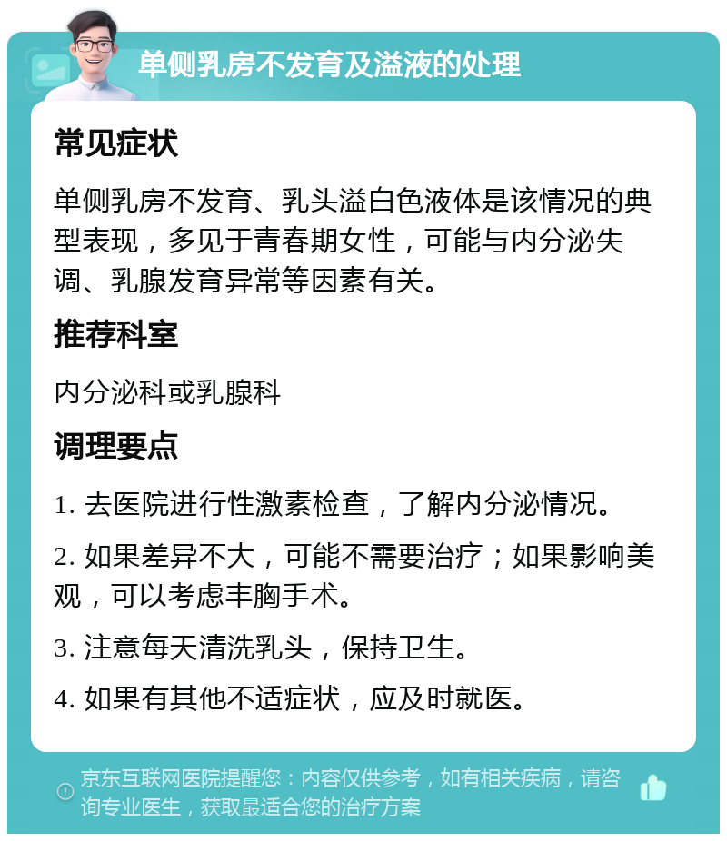 单侧乳房不发育及溢液的处理 常见症状 单侧乳房不发育、乳头溢白色液体是该情况的典型表现，多见于青春期女性，可能与内分泌失调、乳腺发育异常等因素有关。 推荐科室 内分泌科或乳腺科 调理要点 1. 去医院进行性激素检查，了解内分泌情况。 2. 如果差异不大，可能不需要治疗；如果影响美观，可以考虑丰胸手术。 3. 注意每天清洗乳头，保持卫生。 4. 如果有其他不适症状，应及时就医。