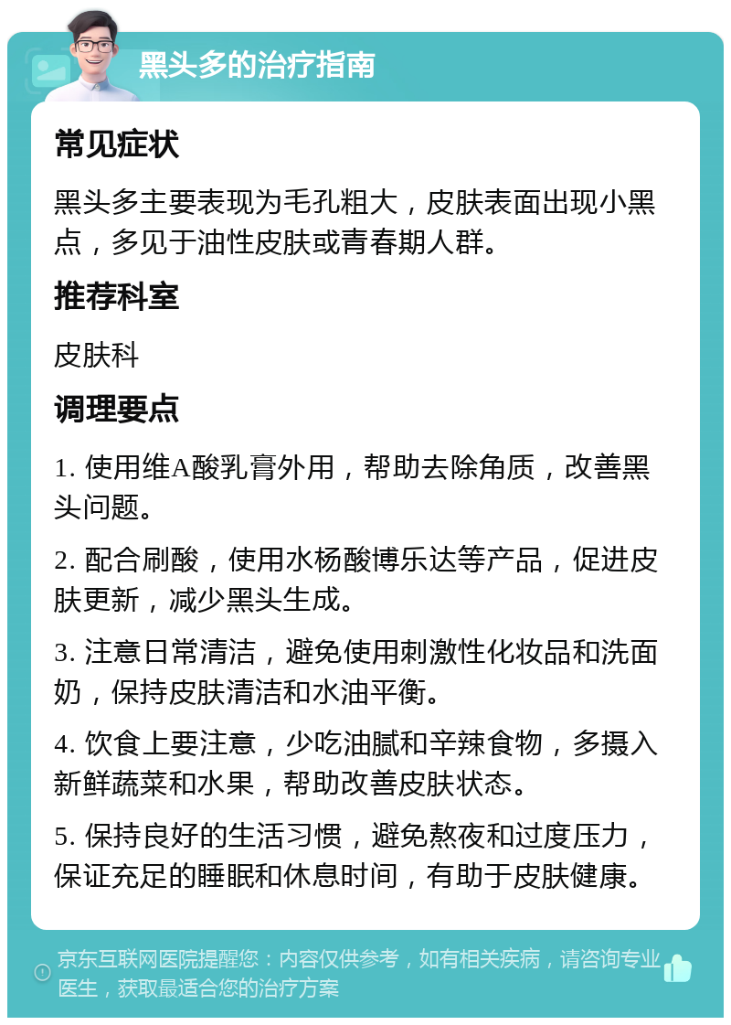 黑头多的治疗指南 常见症状 黑头多主要表现为毛孔粗大，皮肤表面出现小黑点，多见于油性皮肤或青春期人群。 推荐科室 皮肤科 调理要点 1. 使用维A酸乳膏外用，帮助去除角质，改善黑头问题。 2. 配合刷酸，使用水杨酸博乐达等产品，促进皮肤更新，减少黑头生成。 3. 注意日常清洁，避免使用刺激性化妆品和洗面奶，保持皮肤清洁和水油平衡。 4. 饮食上要注意，少吃油腻和辛辣食物，多摄入新鲜蔬菜和水果，帮助改善皮肤状态。 5. 保持良好的生活习惯，避免熬夜和过度压力，保证充足的睡眠和休息时间，有助于皮肤健康。