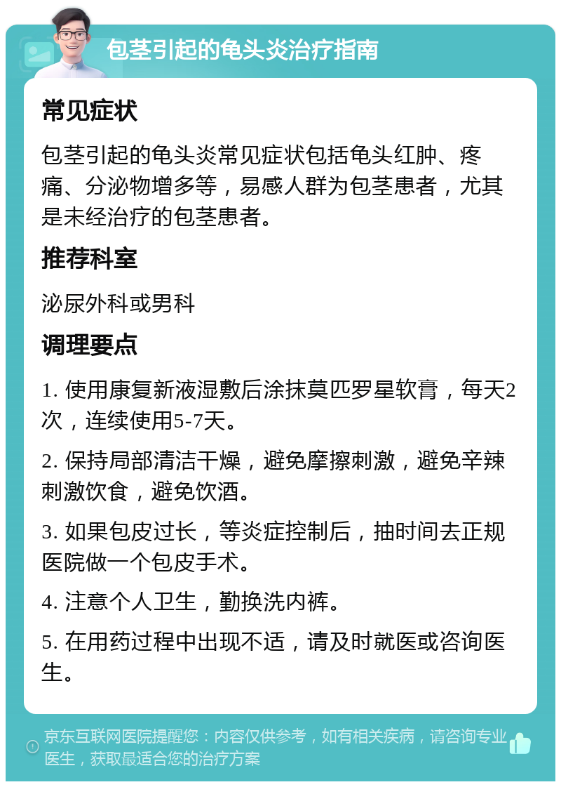 包茎引起的龟头炎治疗指南 常见症状 包茎引起的龟头炎常见症状包括龟头红肿、疼痛、分泌物增多等，易感人群为包茎患者，尤其是未经治疗的包茎患者。 推荐科室 泌尿外科或男科 调理要点 1. 使用康复新液湿敷后涂抹莫匹罗星软膏，每天2次，连续使用5-7天。 2. 保持局部清洁干燥，避免摩擦刺激，避免辛辣刺激饮食，避免饮酒。 3. 如果包皮过长，等炎症控制后，抽时间去正规医院做一个包皮手术。 4. 注意个人卫生，勤换洗内裤。 5. 在用药过程中出现不适，请及时就医或咨询医生。