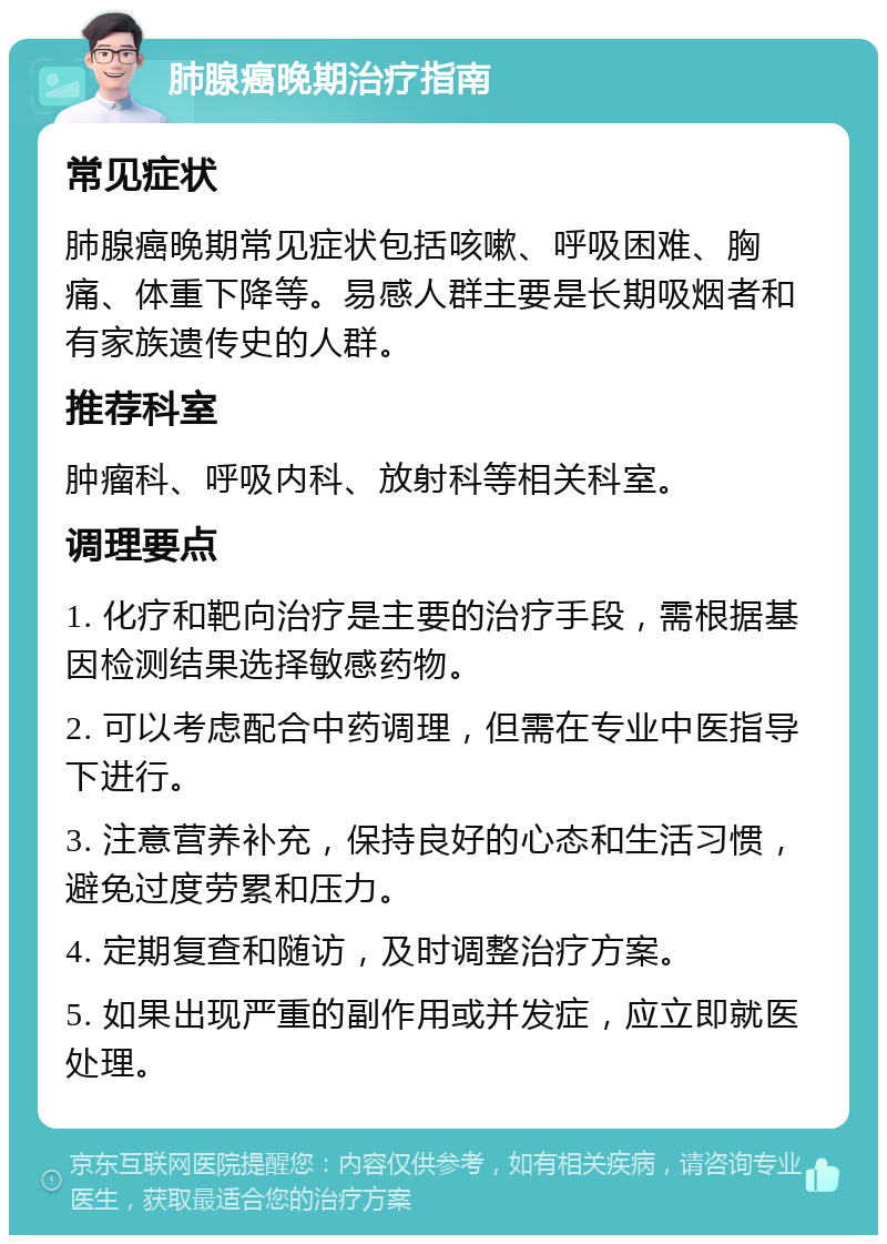 肺腺癌晚期治疗指南 常见症状 肺腺癌晚期常见症状包括咳嗽、呼吸困难、胸痛、体重下降等。易感人群主要是长期吸烟者和有家族遗传史的人群。 推荐科室 肿瘤科、呼吸内科、放射科等相关科室。 调理要点 1. 化疗和靶向治疗是主要的治疗手段，需根据基因检测结果选择敏感药物。 2. 可以考虑配合中药调理，但需在专业中医指导下进行。 3. 注意营养补充，保持良好的心态和生活习惯，避免过度劳累和压力。 4. 定期复查和随访，及时调整治疗方案。 5. 如果出现严重的副作用或并发症，应立即就医处理。