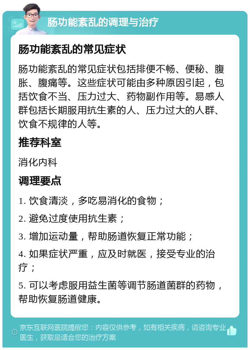 肠功能紊乱的调理与治疗 肠功能紊乱的常见症状 肠功能紊乱的常见症状包括排便不畅、便秘、腹胀、腹痛等。这些症状可能由多种原因引起，包括饮食不当、压力过大、药物副作用等。易感人群包括长期服用抗生素的人、压力过大的人群、饮食不规律的人等。 推荐科室 消化内科 调理要点 1. 饮食清淡，多吃易消化的食物； 2. 避免过度使用抗生素； 3. 增加运动量，帮助肠道恢复正常功能； 4. 如果症状严重，应及时就医，接受专业的治疗； 5. 可以考虑服用益生菌等调节肠道菌群的药物，帮助恢复肠道健康。