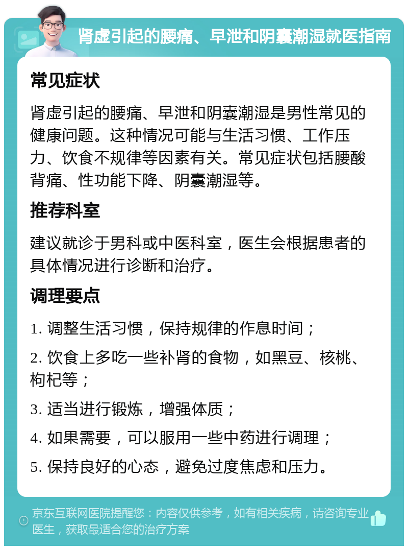 肾虚引起的腰痛、早泄和阴囊潮湿就医指南 常见症状 肾虚引起的腰痛、早泄和阴囊潮湿是男性常见的健康问题。这种情况可能与生活习惯、工作压力、饮食不规律等因素有关。常见症状包括腰酸背痛、性功能下降、阴囊潮湿等。 推荐科室 建议就诊于男科或中医科室，医生会根据患者的具体情况进行诊断和治疗。 调理要点 1. 调整生活习惯，保持规律的作息时间； 2. 饮食上多吃一些补肾的食物，如黑豆、核桃、枸杞等； 3. 适当进行锻炼，增强体质； 4. 如果需要，可以服用一些中药进行调理； 5. 保持良好的心态，避免过度焦虑和压力。