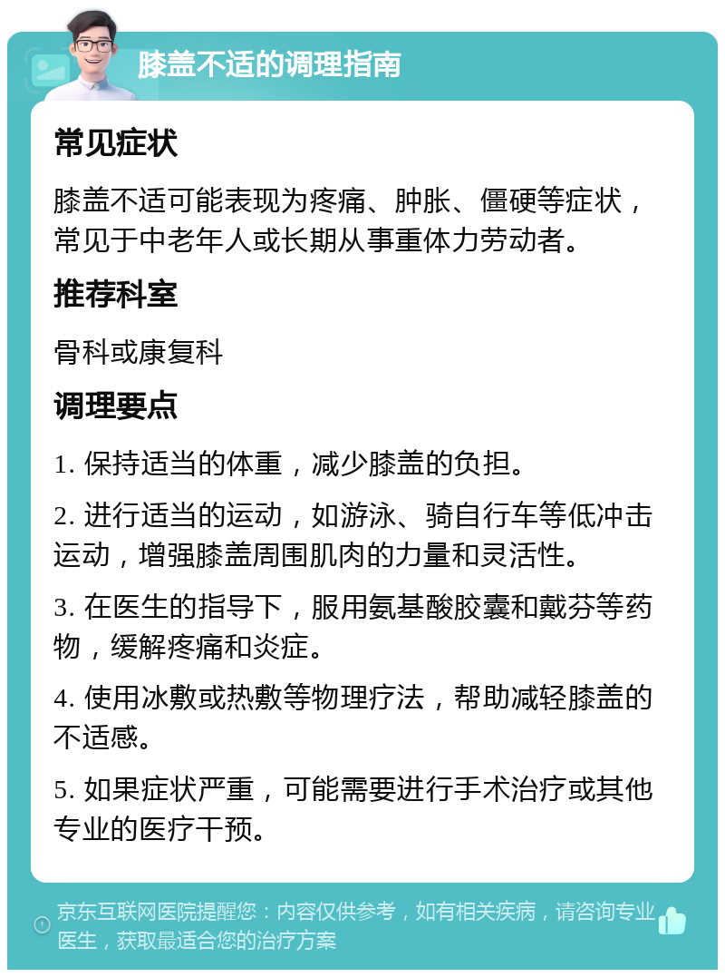 膝盖不适的调理指南 常见症状 膝盖不适可能表现为疼痛、肿胀、僵硬等症状，常见于中老年人或长期从事重体力劳动者。 推荐科室 骨科或康复科 调理要点 1. 保持适当的体重，减少膝盖的负担。 2. 进行适当的运动，如游泳、骑自行车等低冲击运动，增强膝盖周围肌肉的力量和灵活性。 3. 在医生的指导下，服用氨基酸胶囊和戴芬等药物，缓解疼痛和炎症。 4. 使用冰敷或热敷等物理疗法，帮助减轻膝盖的不适感。 5. 如果症状严重，可能需要进行手术治疗或其他专业的医疗干预。