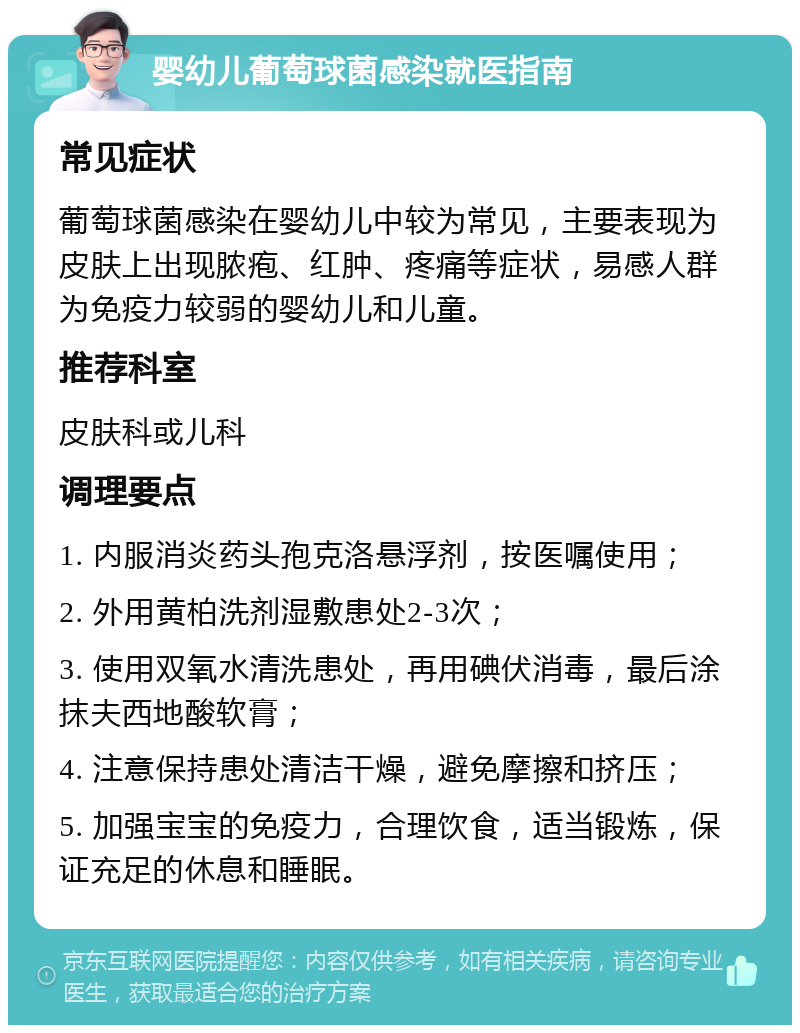 婴幼儿葡萄球菌感染就医指南 常见症状 葡萄球菌感染在婴幼儿中较为常见，主要表现为皮肤上出现脓疱、红肿、疼痛等症状，易感人群为免疫力较弱的婴幼儿和儿童。 推荐科室 皮肤科或儿科 调理要点 1. 内服消炎药头孢克洛悬浮剂，按医嘱使用； 2. 外用黄柏洗剂湿敷患处2-3次； 3. 使用双氧水清洗患处，再用碘伏消毒，最后涂抹夫西地酸软膏； 4. 注意保持患处清洁干燥，避免摩擦和挤压； 5. 加强宝宝的免疫力，合理饮食，适当锻炼，保证充足的休息和睡眠。