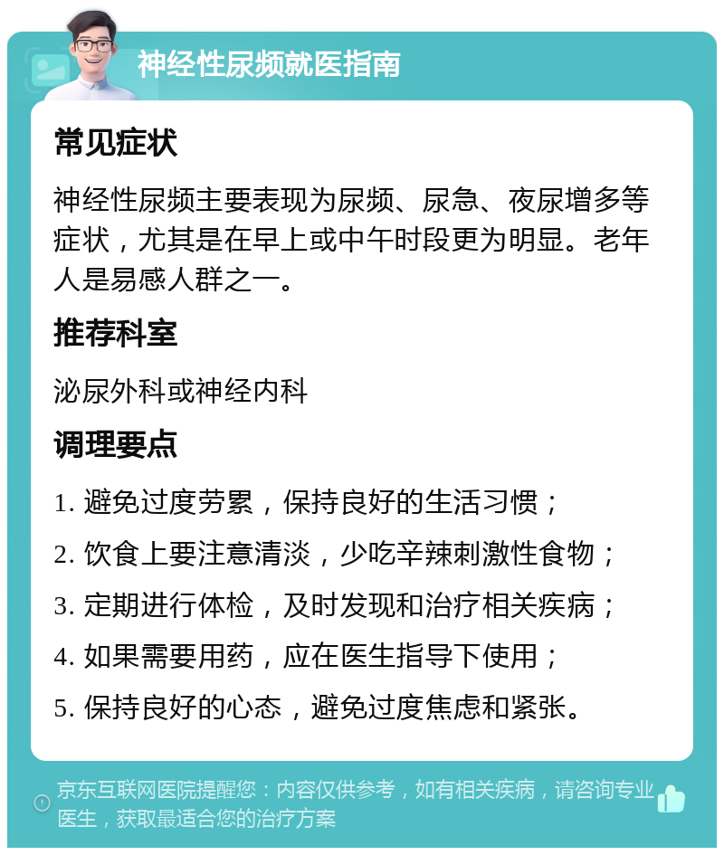 神经性尿频就医指南 常见症状 神经性尿频主要表现为尿频、尿急、夜尿增多等症状，尤其是在早上或中午时段更为明显。老年人是易感人群之一。 推荐科室 泌尿外科或神经内科 调理要点 1. 避免过度劳累，保持良好的生活习惯； 2. 饮食上要注意清淡，少吃辛辣刺激性食物； 3. 定期进行体检，及时发现和治疗相关疾病； 4. 如果需要用药，应在医生指导下使用； 5. 保持良好的心态，避免过度焦虑和紧张。