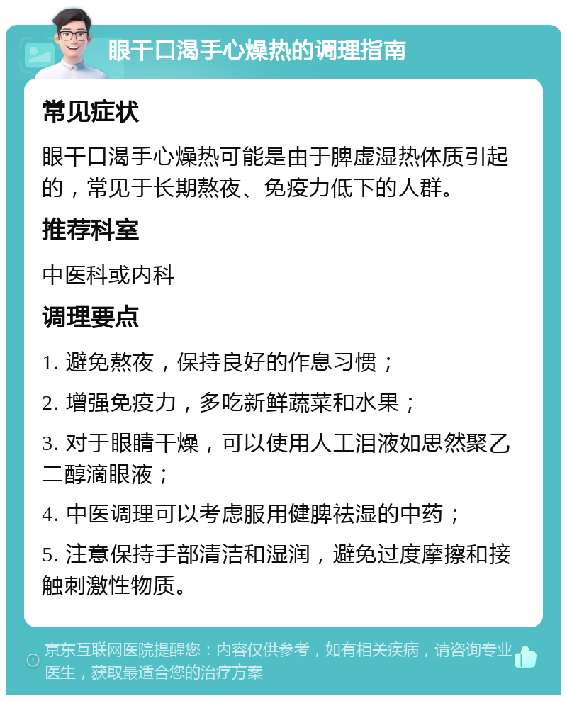 眼干口渴手心燥热的调理指南 常见症状 眼干口渴手心燥热可能是由于脾虚湿热体质引起的，常见于长期熬夜、免疫力低下的人群。 推荐科室 中医科或内科 调理要点 1. 避免熬夜，保持良好的作息习惯； 2. 增强免疫力，多吃新鲜蔬菜和水果； 3. 对于眼睛干燥，可以使用人工泪液如思然聚乙二醇滴眼液； 4. 中医调理可以考虑服用健脾祛湿的中药； 5. 注意保持手部清洁和湿润，避免过度摩擦和接触刺激性物质。