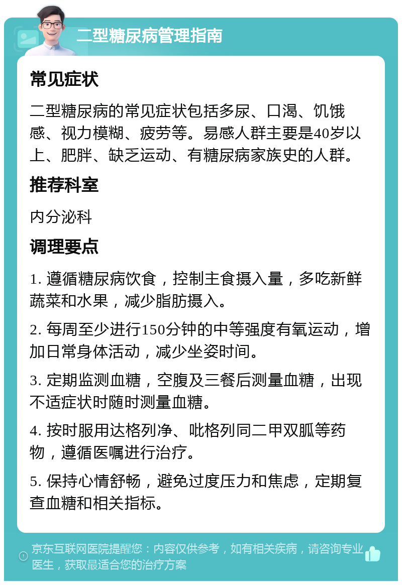 二型糖尿病管理指南 常见症状 二型糖尿病的常见症状包括多尿、口渴、饥饿感、视力模糊、疲劳等。易感人群主要是40岁以上、肥胖、缺乏运动、有糖尿病家族史的人群。 推荐科室 内分泌科 调理要点 1. 遵循糖尿病饮食，控制主食摄入量，多吃新鲜蔬菜和水果，减少脂肪摄入。 2. 每周至少进行150分钟的中等强度有氧运动，增加日常身体活动，减少坐姿时间。 3. 定期监测血糖，空腹及三餐后测量血糖，出现不适症状时随时测量血糖。 4. 按时服用达格列净、吡格列同二甲双胍等药物，遵循医嘱进行治疗。 5. 保持心情舒畅，避免过度压力和焦虑，定期复查血糖和相关指标。