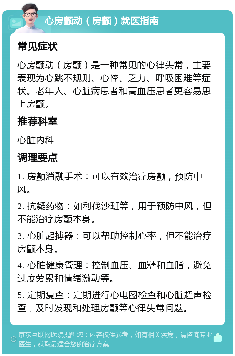 心房颤动（房颤）就医指南 常见症状 心房颤动（房颤）是一种常见的心律失常，主要表现为心跳不规则、心悸、乏力、呼吸困难等症状。老年人、心脏病患者和高血压患者更容易患上房颤。 推荐科室 心脏内科 调理要点 1. 房颤消融手术：可以有效治疗房颤，预防中风。 2. 抗凝药物：如利伐沙班等，用于预防中风，但不能治疗房颤本身。 3. 心脏起搏器：可以帮助控制心率，但不能治疗房颤本身。 4. 心脏健康管理：控制血压、血糖和血脂，避免过度劳累和情绪激动等。 5. 定期复查：定期进行心电图检查和心脏超声检查，及时发现和处理房颤等心律失常问题。