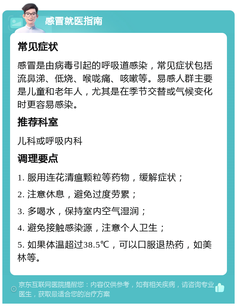 感冒就医指南 常见症状 感冒是由病毒引起的呼吸道感染，常见症状包括流鼻涕、低烧、喉咙痛、咳嗽等。易感人群主要是儿童和老年人，尤其是在季节交替或气候变化时更容易感染。 推荐科室 儿科或呼吸内科 调理要点 1. 服用连花清瘟颗粒等药物，缓解症状； 2. 注意休息，避免过度劳累； 3. 多喝水，保持室内空气湿润； 4. 避免接触感染源，注意个人卫生； 5. 如果体温超过38.5℃，可以口服退热药，如美林等。