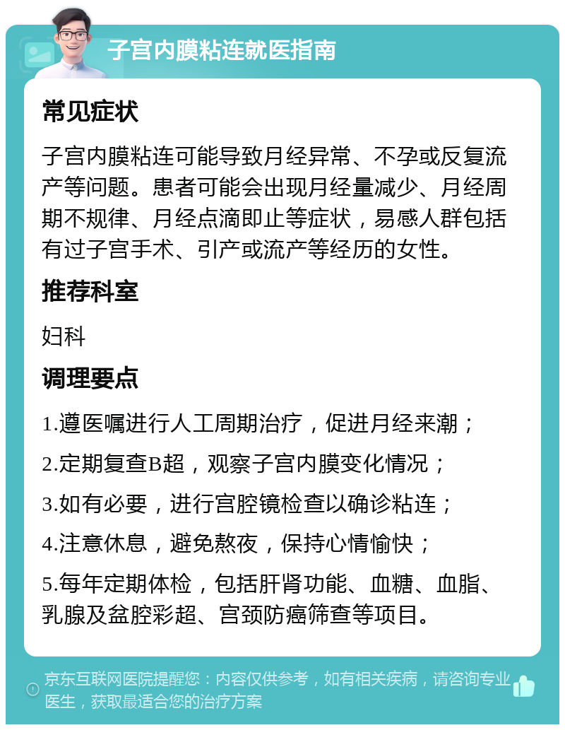 子宫内膜粘连就医指南 常见症状 子宫内膜粘连可能导致月经异常、不孕或反复流产等问题。患者可能会出现月经量减少、月经周期不规律、月经点滴即止等症状，易感人群包括有过子宫手术、引产或流产等经历的女性。 推荐科室 妇科 调理要点 1.遵医嘱进行人工周期治疗，促进月经来潮； 2.定期复查B超，观察子宫内膜变化情况； 3.如有必要，进行宫腔镜检查以确诊粘连； 4.注意休息，避免熬夜，保持心情愉快； 5.每年定期体检，包括肝肾功能、血糖、血脂、乳腺及盆腔彩超、宫颈防癌筛查等项目。