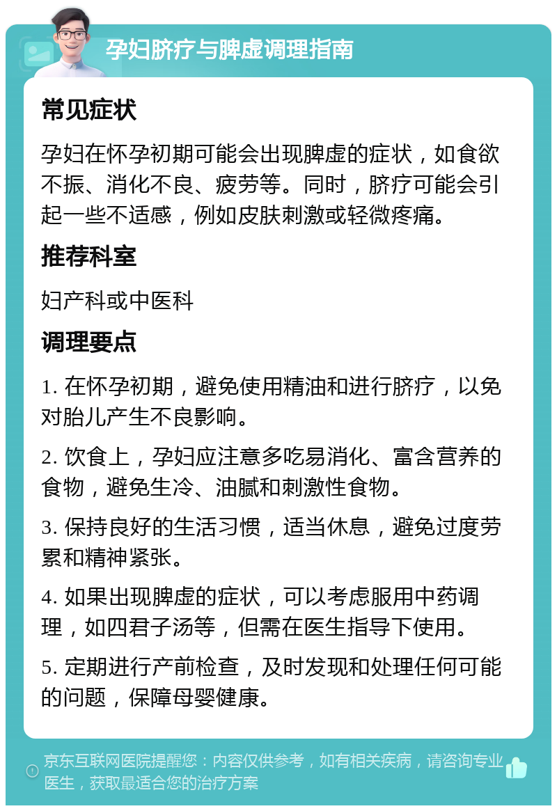 孕妇脐疗与脾虚调理指南 常见症状 孕妇在怀孕初期可能会出现脾虚的症状，如食欲不振、消化不良、疲劳等。同时，脐疗可能会引起一些不适感，例如皮肤刺激或轻微疼痛。 推荐科室 妇产科或中医科 调理要点 1. 在怀孕初期，避免使用精油和进行脐疗，以免对胎儿产生不良影响。 2. 饮食上，孕妇应注意多吃易消化、富含营养的食物，避免生冷、油腻和刺激性食物。 3. 保持良好的生活习惯，适当休息，避免过度劳累和精神紧张。 4. 如果出现脾虚的症状，可以考虑服用中药调理，如四君子汤等，但需在医生指导下使用。 5. 定期进行产前检查，及时发现和处理任何可能的问题，保障母婴健康。