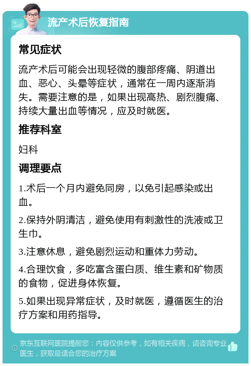 流产术后恢复指南 常见症状 流产术后可能会出现轻微的腹部疼痛、阴道出血、恶心、头晕等症状，通常在一周内逐渐消失。需要注意的是，如果出现高热、剧烈腹痛、持续大量出血等情况，应及时就医。 推荐科室 妇科 调理要点 1.术后一个月内避免同房，以免引起感染或出血。 2.保持外阴清洁，避免使用有刺激性的洗液或卫生巾。 3.注意休息，避免剧烈运动和重体力劳动。 4.合理饮食，多吃富含蛋白质、维生素和矿物质的食物，促进身体恢复。 5.如果出现异常症状，及时就医，遵循医生的治疗方案和用药指导。