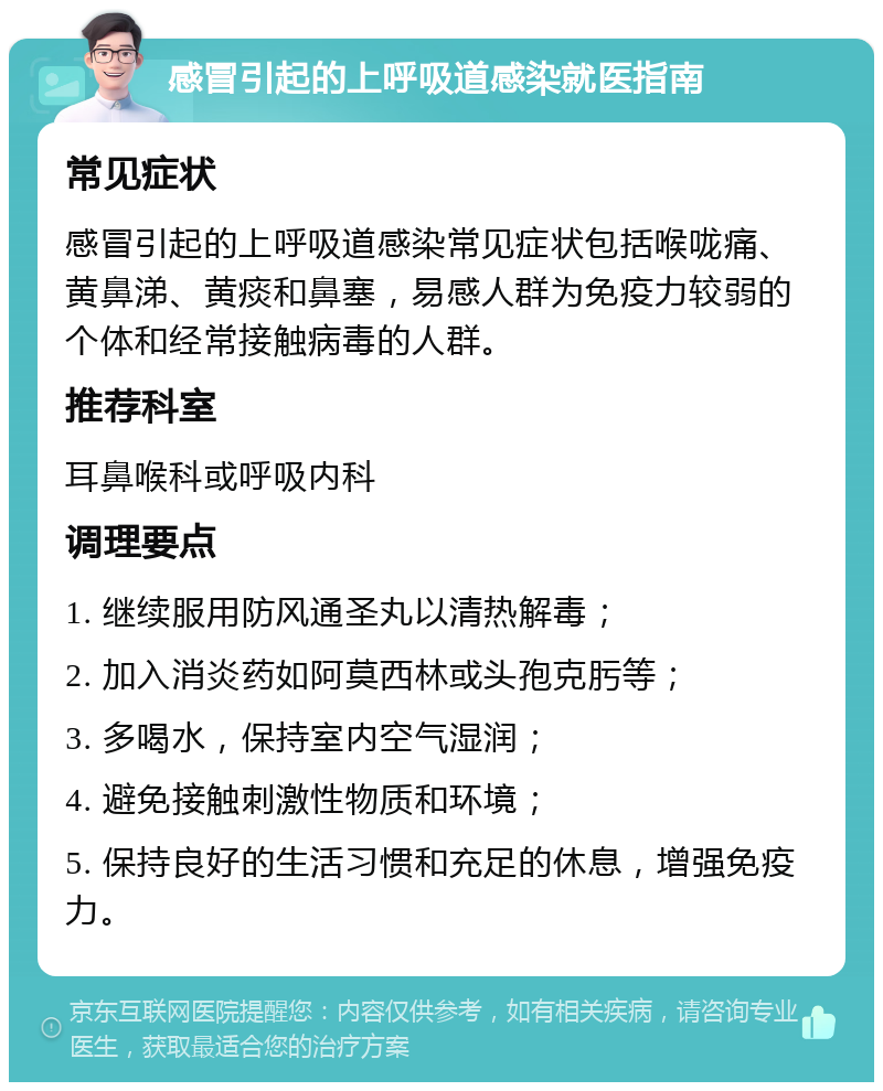 感冒引起的上呼吸道感染就医指南 常见症状 感冒引起的上呼吸道感染常见症状包括喉咙痛、黄鼻涕、黄痰和鼻塞，易感人群为免疫力较弱的个体和经常接触病毒的人群。 推荐科室 耳鼻喉科或呼吸内科 调理要点 1. 继续服用防风通圣丸以清热解毒； 2. 加入消炎药如阿莫西林或头孢克肟等； 3. 多喝水，保持室内空气湿润； 4. 避免接触刺激性物质和环境； 5. 保持良好的生活习惯和充足的休息，增强免疫力。