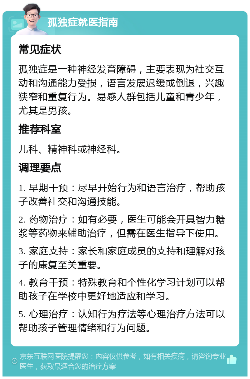 孤独症就医指南 常见症状 孤独症是一种神经发育障碍，主要表现为社交互动和沟通能力受损，语言发展迟缓或倒退，兴趣狭窄和重复行为。易感人群包括儿童和青少年，尤其是男孩。 推荐科室 儿科、精神科或神经科。 调理要点 1. 早期干预：尽早开始行为和语言治疗，帮助孩子改善社交和沟通技能。 2. 药物治疗：如有必要，医生可能会开具智力糖浆等药物来辅助治疗，但需在医生指导下使用。 3. 家庭支持：家长和家庭成员的支持和理解对孩子的康复至关重要。 4. 教育干预：特殊教育和个性化学习计划可以帮助孩子在学校中更好地适应和学习。 5. 心理治疗：认知行为疗法等心理治疗方法可以帮助孩子管理情绪和行为问题。