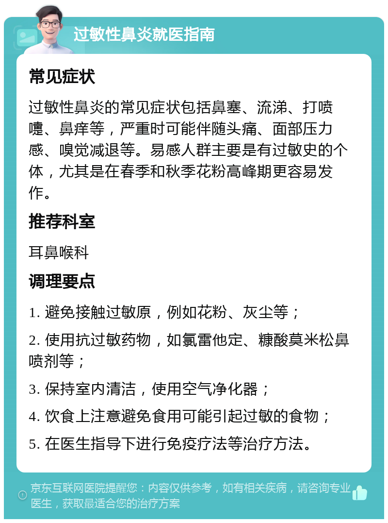 过敏性鼻炎就医指南 常见症状 过敏性鼻炎的常见症状包括鼻塞、流涕、打喷嚏、鼻痒等，严重时可能伴随头痛、面部压力感、嗅觉减退等。易感人群主要是有过敏史的个体，尤其是在春季和秋季花粉高峰期更容易发作。 推荐科室 耳鼻喉科 调理要点 1. 避免接触过敏原，例如花粉、灰尘等； 2. 使用抗过敏药物，如氯雷他定、糠酸莫米松鼻喷剂等； 3. 保持室内清洁，使用空气净化器； 4. 饮食上注意避免食用可能引起过敏的食物； 5. 在医生指导下进行免疫疗法等治疗方法。