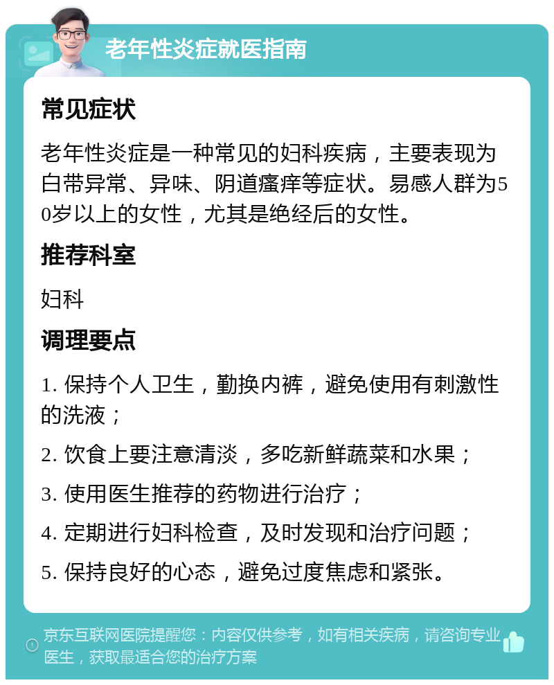 老年性炎症就医指南 常见症状 老年性炎症是一种常见的妇科疾病，主要表现为白带异常、异味、阴道瘙痒等症状。易感人群为50岁以上的女性，尤其是绝经后的女性。 推荐科室 妇科 调理要点 1. 保持个人卫生，勤换内裤，避免使用有刺激性的洗液； 2. 饮食上要注意清淡，多吃新鲜蔬菜和水果； 3. 使用医生推荐的药物进行治疗； 4. 定期进行妇科检查，及时发现和治疗问题； 5. 保持良好的心态，避免过度焦虑和紧张。