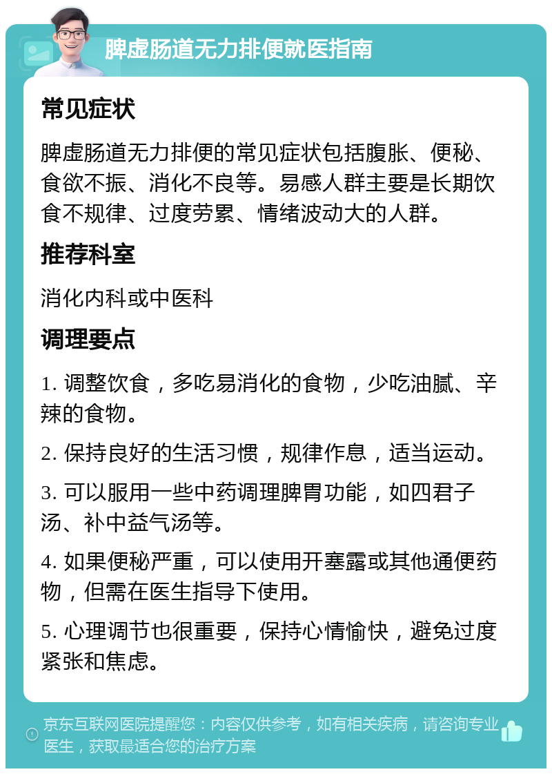 脾虚肠道无力排便就医指南 常见症状 脾虚肠道无力排便的常见症状包括腹胀、便秘、食欲不振、消化不良等。易感人群主要是长期饮食不规律、过度劳累、情绪波动大的人群。 推荐科室 消化内科或中医科 调理要点 1. 调整饮食，多吃易消化的食物，少吃油腻、辛辣的食物。 2. 保持良好的生活习惯，规律作息，适当运动。 3. 可以服用一些中药调理脾胃功能，如四君子汤、补中益气汤等。 4. 如果便秘严重，可以使用开塞露或其他通便药物，但需在医生指导下使用。 5. 心理调节也很重要，保持心情愉快，避免过度紧张和焦虑。