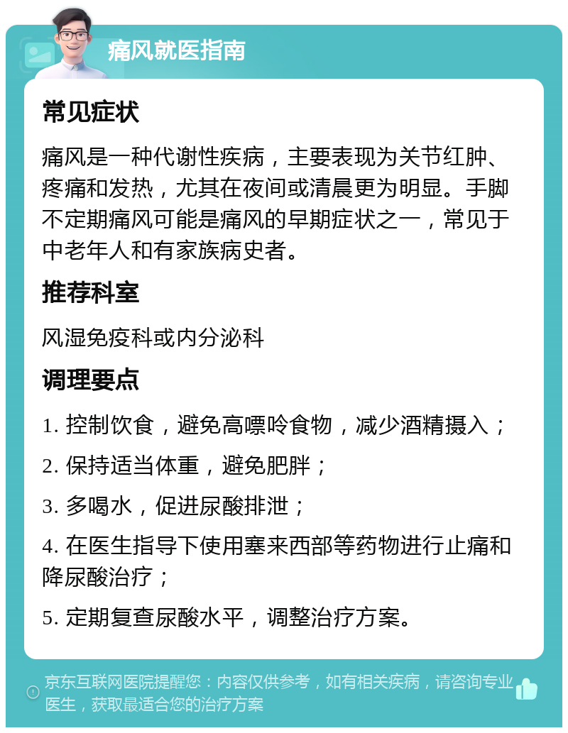 痛风就医指南 常见症状 痛风是一种代谢性疾病，主要表现为关节红肿、疼痛和发热，尤其在夜间或清晨更为明显。手脚不定期痛风可能是痛风的早期症状之一，常见于中老年人和有家族病史者。 推荐科室 风湿免疫科或内分泌科 调理要点 1. 控制饮食，避免高嘌呤食物，减少酒精摄入； 2. 保持适当体重，避免肥胖； 3. 多喝水，促进尿酸排泄； 4. 在医生指导下使用塞来西部等药物进行止痛和降尿酸治疗； 5. 定期复查尿酸水平，调整治疗方案。