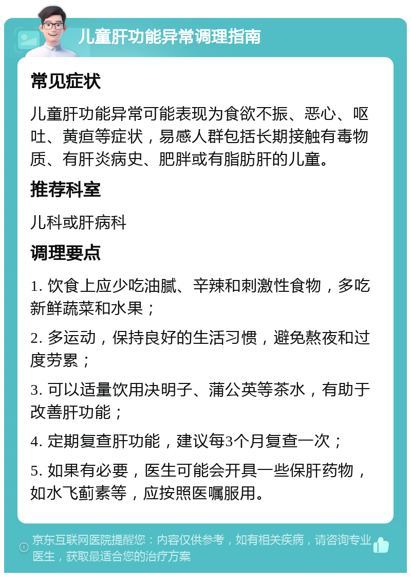 儿童肝功能异常调理指南 常见症状 儿童肝功能异常可能表现为食欲不振、恶心、呕吐、黄疸等症状，易感人群包括长期接触有毒物质、有肝炎病史、肥胖或有脂肪肝的儿童。 推荐科室 儿科或肝病科 调理要点 1. 饮食上应少吃油腻、辛辣和刺激性食物，多吃新鲜蔬菜和水果； 2. 多运动，保持良好的生活习惯，避免熬夜和过度劳累； 3. 可以适量饮用决明子、蒲公英等茶水，有助于改善肝功能； 4. 定期复查肝功能，建议每3个月复查一次； 5. 如果有必要，医生可能会开具一些保肝药物，如水飞蓟素等，应按照医嘱服用。