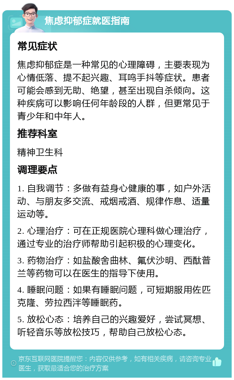 焦虑抑郁症就医指南 常见症状 焦虑抑郁症是一种常见的心理障碍，主要表现为心情低落、提不起兴趣、耳鸣手抖等症状。患者可能会感到无助、绝望，甚至出现自杀倾向。这种疾病可以影响任何年龄段的人群，但更常见于青少年和中年人。 推荐科室 精神卫生科 调理要点 1. 自我调节：多做有益身心健康的事，如户外活动、与朋友多交流、戒烟戒酒、规律作息、适量运动等。 2. 心理治疗：可在正规医院心理科做心理治疗，通过专业的治疗师帮助引起积极的心理变化。 3. 药物治疗：如盐酸舍曲林、氟伏沙明、西酞普兰等药物可以在医生的指导下使用。 4. 睡眠问题：如果有睡眠问题，可短期服用佐匹克隆、劳拉西泮等睡眠药。 5. 放松心态：培养自己的兴趣爱好，尝试冥想、听轻音乐等放松技巧，帮助自己放松心态。