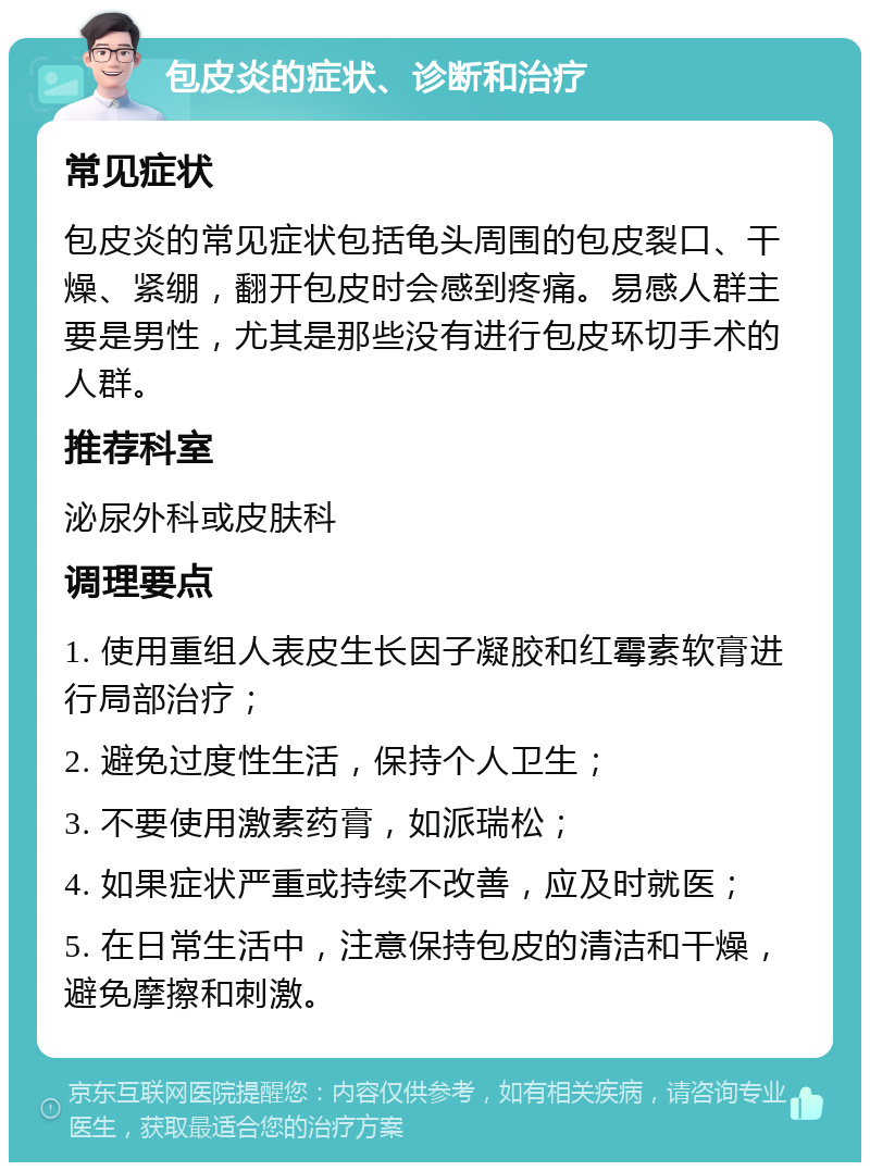 包皮炎的症状、诊断和治疗 常见症状 包皮炎的常见症状包括龟头周围的包皮裂口、干燥、紧绷，翻开包皮时会感到疼痛。易感人群主要是男性，尤其是那些没有进行包皮环切手术的人群。 推荐科室 泌尿外科或皮肤科 调理要点 1. 使用重组人表皮生长因子凝胶和红霉素软膏进行局部治疗； 2. 避免过度性生活，保持个人卫生； 3. 不要使用激素药膏，如派瑞松； 4. 如果症状严重或持续不改善，应及时就医； 5. 在日常生活中，注意保持包皮的清洁和干燥，避免摩擦和刺激。