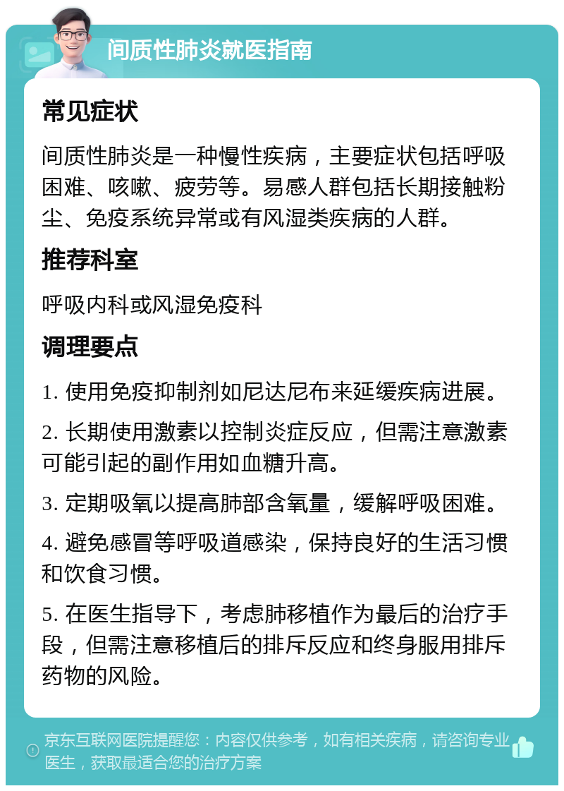 间质性肺炎就医指南 常见症状 间质性肺炎是一种慢性疾病，主要症状包括呼吸困难、咳嗽、疲劳等。易感人群包括长期接触粉尘、免疫系统异常或有风湿类疾病的人群。 推荐科室 呼吸内科或风湿免疫科 调理要点 1. 使用免疫抑制剂如尼达尼布来延缓疾病进展。 2. 长期使用激素以控制炎症反应，但需注意激素可能引起的副作用如血糖升高。 3. 定期吸氧以提高肺部含氧量，缓解呼吸困难。 4. 避免感冒等呼吸道感染，保持良好的生活习惯和饮食习惯。 5. 在医生指导下，考虑肺移植作为最后的治疗手段，但需注意移植后的排斥反应和终身服用排斥药物的风险。