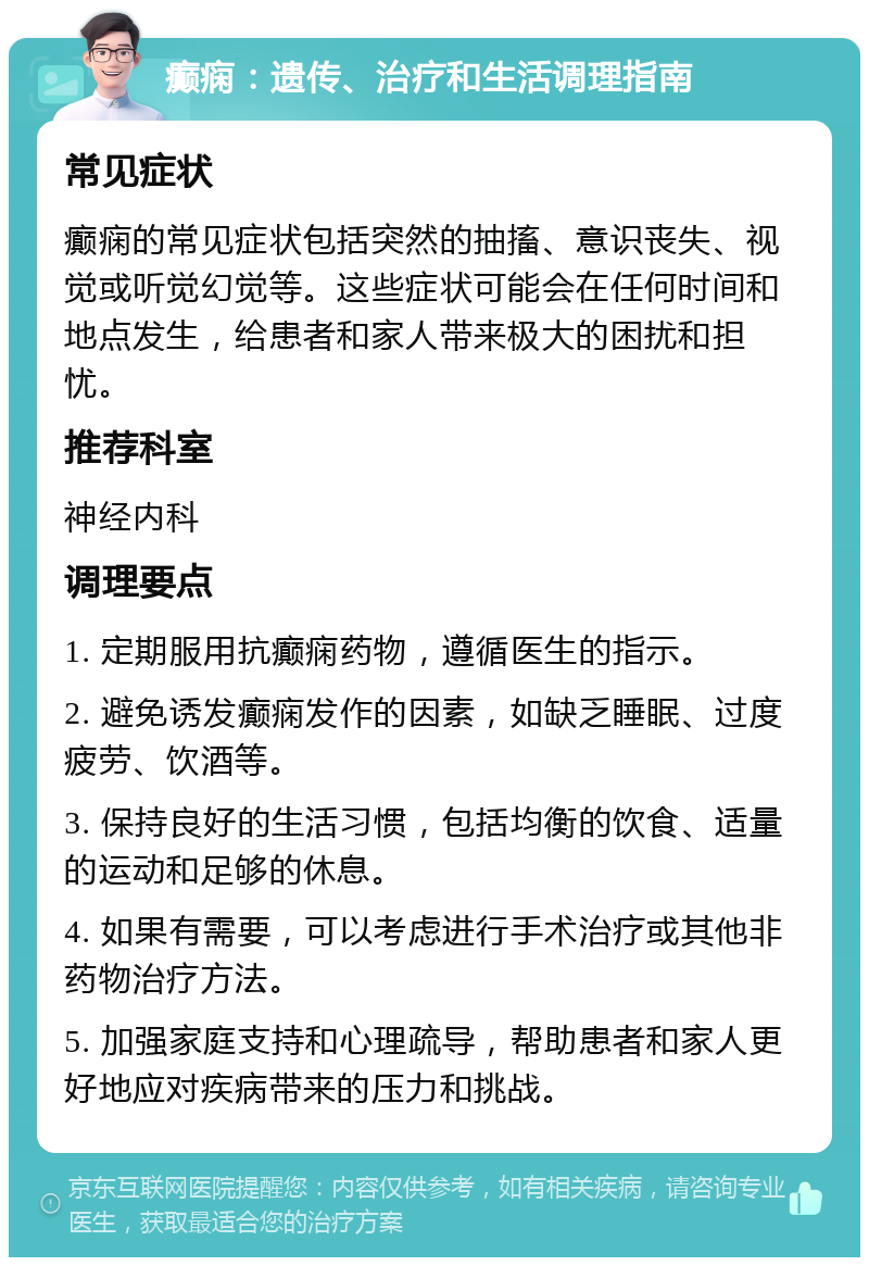 癫痫：遗传、治疗和生活调理指南 常见症状 癫痫的常见症状包括突然的抽搐、意识丧失、视觉或听觉幻觉等。这些症状可能会在任何时间和地点发生，给患者和家人带来极大的困扰和担忧。 推荐科室 神经内科 调理要点 1. 定期服用抗癫痫药物，遵循医生的指示。 2. 避免诱发癫痫发作的因素，如缺乏睡眠、过度疲劳、饮酒等。 3. 保持良好的生活习惯，包括均衡的饮食、适量的运动和足够的休息。 4. 如果有需要，可以考虑进行手术治疗或其他非药物治疗方法。 5. 加强家庭支持和心理疏导，帮助患者和家人更好地应对疾病带来的压力和挑战。