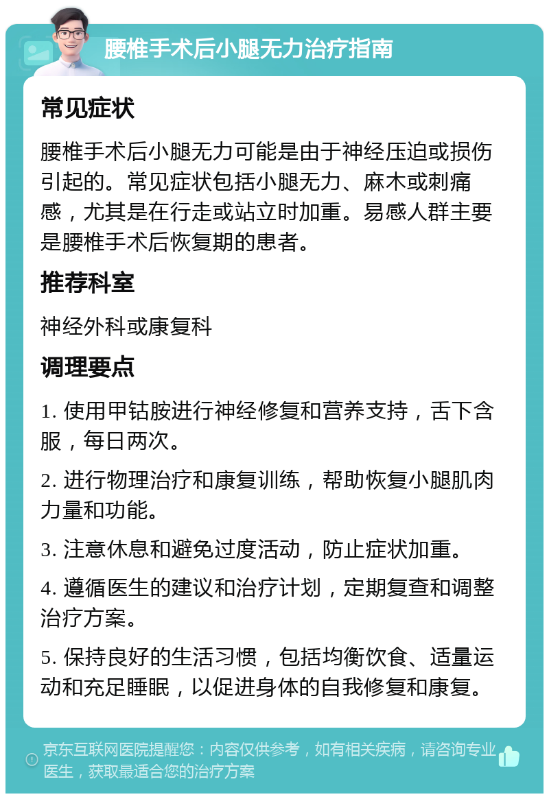 腰椎手术后小腿无力治疗指南 常见症状 腰椎手术后小腿无力可能是由于神经压迫或损伤引起的。常见症状包括小腿无力、麻木或刺痛感，尤其是在行走或站立时加重。易感人群主要是腰椎手术后恢复期的患者。 推荐科室 神经外科或康复科 调理要点 1. 使用甲钴胺进行神经修复和营养支持，舌下含服，每日两次。 2. 进行物理治疗和康复训练，帮助恢复小腿肌肉力量和功能。 3. 注意休息和避免过度活动，防止症状加重。 4. 遵循医生的建议和治疗计划，定期复查和调整治疗方案。 5. 保持良好的生活习惯，包括均衡饮食、适量运动和充足睡眠，以促进身体的自我修复和康复。