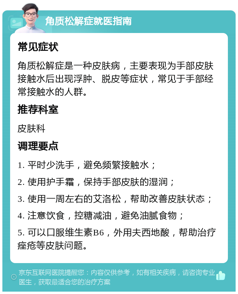 角质松解症就医指南 常见症状 角质松解症是一种皮肤病，主要表现为手部皮肤接触水后出现浮肿、脱皮等症状，常见于手部经常接触水的人群。 推荐科室 皮肤科 调理要点 1. 平时少洗手，避免频繁接触水； 2. 使用护手霜，保持手部皮肤的湿润； 3. 使用一周左右的艾洛松，帮助改善皮肤状态； 4. 注意饮食，控糖减油，避免油腻食物； 5. 可以口服维生素B6，外用夫西地酸，帮助治疗痤疮等皮肤问题。