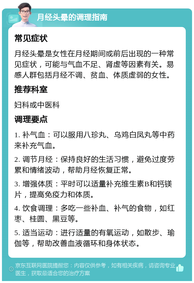 月经头晕的调理指南 常见症状 月经头晕是女性在月经期间或前后出现的一种常见症状，可能与气血不足、肾虚等因素有关。易感人群包括月经不调、贫血、体质虚弱的女性。 推荐科室 妇科或中医科 调理要点 1. 补气血：可以服用八珍丸、乌鸡白凤丸等中药来补充气血。 2. 调节月经：保持良好的生活习惯，避免过度劳累和情绪波动，帮助月经恢复正常。 3. 增强体质：平时可以适量补充维生素B和钙镁片，提高免疫力和体质。 4. 饮食调理：多吃一些补血、补气的食物，如红枣、桂圆、黑豆等。 5. 适当运动：进行适量的有氧运动，如散步、瑜伽等，帮助改善血液循环和身体状态。