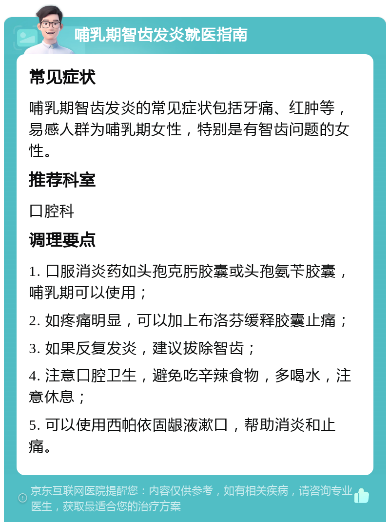 哺乳期智齿发炎就医指南 常见症状 哺乳期智齿发炎的常见症状包括牙痛、红肿等，易感人群为哺乳期女性，特别是有智齿问题的女性。 推荐科室 口腔科 调理要点 1. 口服消炎药如头孢克肟胶囊或头孢氨苄胶囊，哺乳期可以使用； 2. 如疼痛明显，可以加上布洛芬缓释胶囊止痛； 3. 如果反复发炎，建议拔除智齿； 4. 注意口腔卫生，避免吃辛辣食物，多喝水，注意休息； 5. 可以使用西帕依固龈液漱口，帮助消炎和止痛。