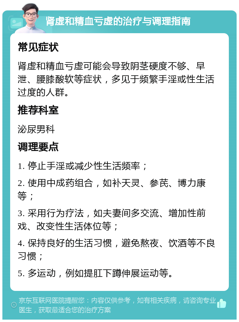 肾虚和精血亏虚的治疗与调理指南 常见症状 肾虚和精血亏虚可能会导致阴茎硬度不够、早泄、腰膝酸软等症状，多见于频繁手淫或性生活过度的人群。 推荐科室 泌尿男科 调理要点 1. 停止手淫或减少性生活频率； 2. 使用中成药组合，如补天灵、参芪、博力康等； 3. 采用行为疗法，如夫妻间多交流、增加性前戏、改变性生活体位等； 4. 保持良好的生活习惯，避免熬夜、饮酒等不良习惯； 5. 多运动，例如提肛下蹲伸展运动等。