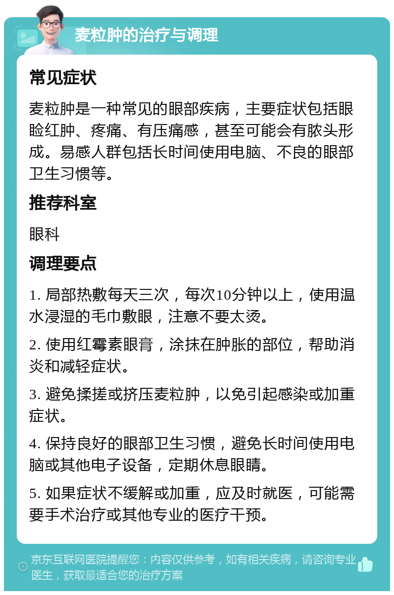 麦粒肿的治疗与调理 常见症状 麦粒肿是一种常见的眼部疾病，主要症状包括眼睑红肿、疼痛、有压痛感，甚至可能会有脓头形成。易感人群包括长时间使用电脑、不良的眼部卫生习惯等。 推荐科室 眼科 调理要点 1. 局部热敷每天三次，每次10分钟以上，使用温水浸湿的毛巾敷眼，注意不要太烫。 2. 使用红霉素眼膏，涂抹在肿胀的部位，帮助消炎和减轻症状。 3. 避免揉搓或挤压麦粒肿，以免引起感染或加重症状。 4. 保持良好的眼部卫生习惯，避免长时间使用电脑或其他电子设备，定期休息眼睛。 5. 如果症状不缓解或加重，应及时就医，可能需要手术治疗或其他专业的医疗干预。