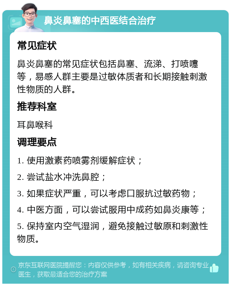 鼻炎鼻塞的中西医结合治疗 常见症状 鼻炎鼻塞的常见症状包括鼻塞、流涕、打喷嚏等，易感人群主要是过敏体质者和长期接触刺激性物质的人群。 推荐科室 耳鼻喉科 调理要点 1. 使用激素药喷雾剂缓解症状； 2. 尝试盐水冲洗鼻腔； 3. 如果症状严重，可以考虑口服抗过敏药物； 4. 中医方面，可以尝试服用中成药如鼻炎康等； 5. 保持室内空气湿润，避免接触过敏原和刺激性物质。