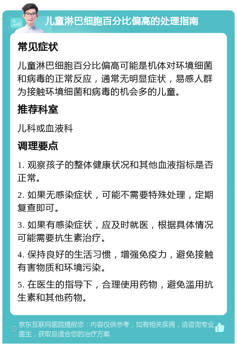 儿童淋巴细胞百分比偏高的处理指南 常见症状 儿童淋巴细胞百分比偏高可能是机体对环境细菌和病毒的正常反应，通常无明显症状，易感人群为接触环境细菌和病毒的机会多的儿童。 推荐科室 儿科或血液科 调理要点 1. 观察孩子的整体健康状况和其他血液指标是否正常。 2. 如果无感染症状，可能不需要特殊处理，定期复查即可。 3. 如果有感染症状，应及时就医，根据具体情况可能需要抗生素治疗。 4. 保持良好的生活习惯，增强免疫力，避免接触有害物质和环境污染。 5. 在医生的指导下，合理使用药物，避免滥用抗生素和其他药物。