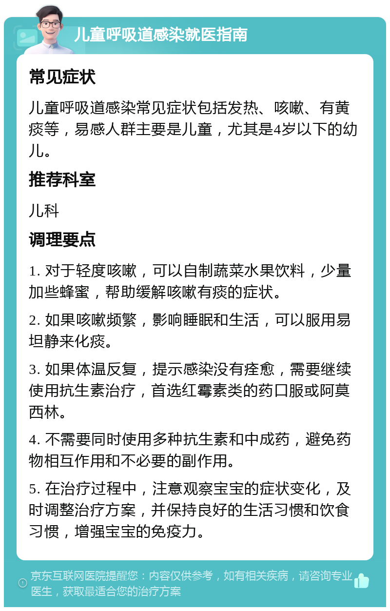 儿童呼吸道感染就医指南 常见症状 儿童呼吸道感染常见症状包括发热、咳嗽、有黄痰等，易感人群主要是儿童，尤其是4岁以下的幼儿。 推荐科室 儿科 调理要点 1. 对于轻度咳嗽，可以自制蔬菜水果饮料，少量加些蜂蜜，帮助缓解咳嗽有痰的症状。 2. 如果咳嗽频繁，影响睡眠和生活，可以服用易坦静来化痰。 3. 如果体温反复，提示感染没有痊愈，需要继续使用抗生素治疗，首选红霉素类的药口服或阿莫西林。 4. 不需要同时使用多种抗生素和中成药，避免药物相互作用和不必要的副作用。 5. 在治疗过程中，注意观察宝宝的症状变化，及时调整治疗方案，并保持良好的生活习惯和饮食习惯，增强宝宝的免疫力。