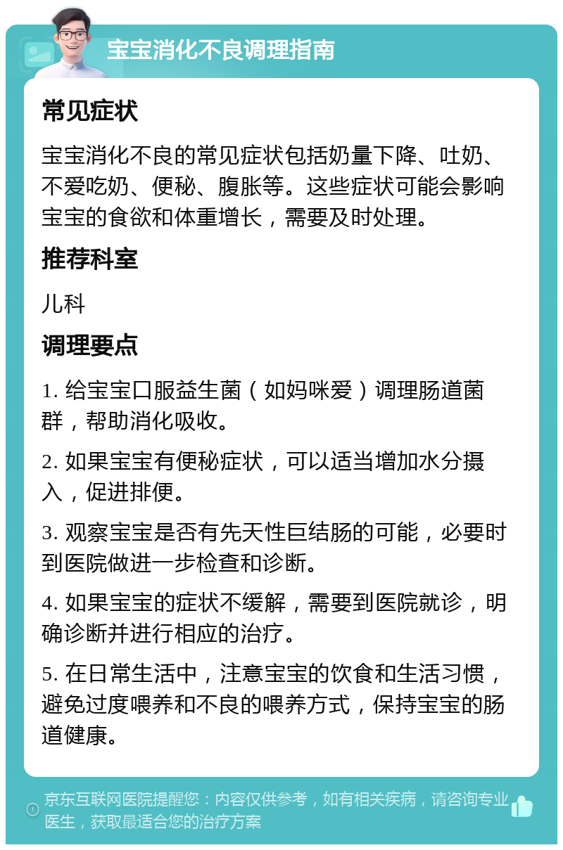 宝宝消化不良调理指南 常见症状 宝宝消化不良的常见症状包括奶量下降、吐奶、不爱吃奶、便秘、腹胀等。这些症状可能会影响宝宝的食欲和体重增长，需要及时处理。 推荐科室 儿科 调理要点 1. 给宝宝口服益生菌（如妈咪爱）调理肠道菌群，帮助消化吸收。 2. 如果宝宝有便秘症状，可以适当增加水分摄入，促进排便。 3. 观察宝宝是否有先天性巨结肠的可能，必要时到医院做进一步检查和诊断。 4. 如果宝宝的症状不缓解，需要到医院就诊，明确诊断并进行相应的治疗。 5. 在日常生活中，注意宝宝的饮食和生活习惯，避免过度喂养和不良的喂养方式，保持宝宝的肠道健康。