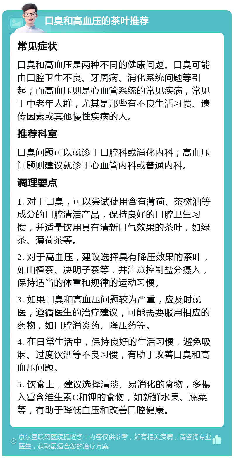 口臭和高血压的茶叶推荐 常见症状 口臭和高血压是两种不同的健康问题。口臭可能由口腔卫生不良、牙周病、消化系统问题等引起；而高血压则是心血管系统的常见疾病，常见于中老年人群，尤其是那些有不良生活习惯、遗传因素或其他慢性疾病的人。 推荐科室 口臭问题可以就诊于口腔科或消化内科；高血压问题则建议就诊于心血管内科或普通内科。 调理要点 1. 对于口臭，可以尝试使用含有薄荷、茶树油等成分的口腔清洁产品，保持良好的口腔卫生习惯，并适量饮用具有清新口气效果的茶叶，如绿茶、薄荷茶等。 2. 对于高血压，建议选择具有降压效果的茶叶，如山楂茶、决明子茶等，并注意控制盐分摄入，保持适当的体重和规律的运动习惯。 3. 如果口臭和高血压问题较为严重，应及时就医，遵循医生的治疗建议，可能需要服用相应的药物，如口腔消炎药、降压药等。 4. 在日常生活中，保持良好的生活习惯，避免吸烟、过度饮酒等不良习惯，有助于改善口臭和高血压问题。 5. 饮食上，建议选择清淡、易消化的食物，多摄入富含维生素C和钾的食物，如新鲜水果、蔬菜等，有助于降低血压和改善口腔健康。