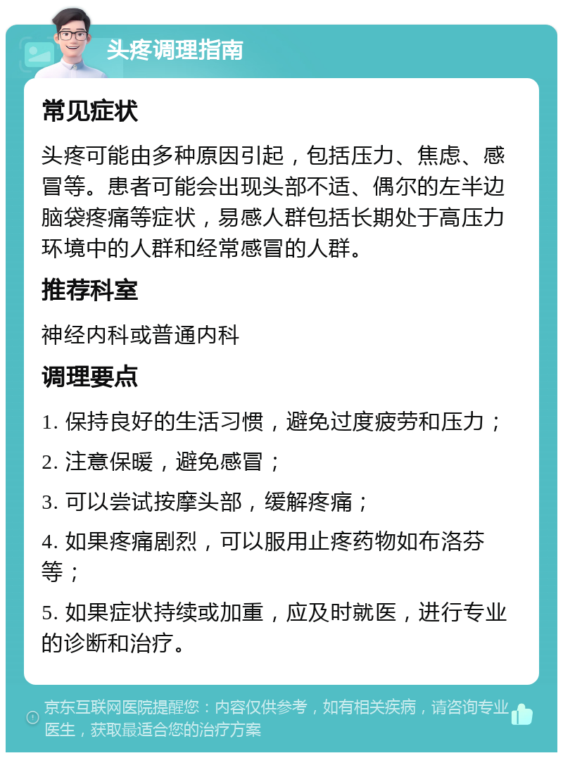 头疼调理指南 常见症状 头疼可能由多种原因引起，包括压力、焦虑、感冒等。患者可能会出现头部不适、偶尔的左半边脑袋疼痛等症状，易感人群包括长期处于高压力环境中的人群和经常感冒的人群。 推荐科室 神经内科或普通内科 调理要点 1. 保持良好的生活习惯，避免过度疲劳和压力； 2. 注意保暖，避免感冒； 3. 可以尝试按摩头部，缓解疼痛； 4. 如果疼痛剧烈，可以服用止疼药物如布洛芬等； 5. 如果症状持续或加重，应及时就医，进行专业的诊断和治疗。